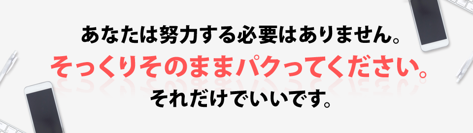 あなたは努力する必要はありません。そっくりそのままパクってください。それだけでいいです。