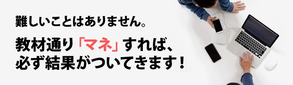 難しいことはありません。教材通り「マネ」すれば、必ず結果がついてきます！