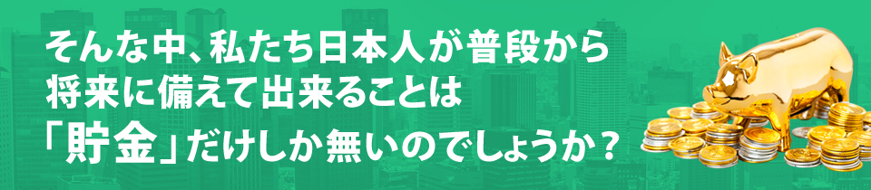 そんな中、私たち日本人が普段から将来に備えて出来ることは「貯金」だけしか無いのでしょうか？