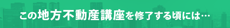 この地方不動産講座を修了する頃には…