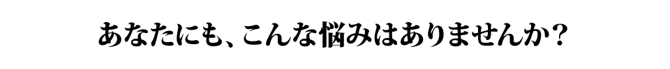 あなたにも、こんな悩みはありませんか？