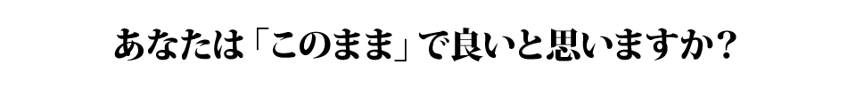 あなたは「このまま」で良いと思いますか？