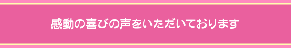 感動の喜びの声をいただいております