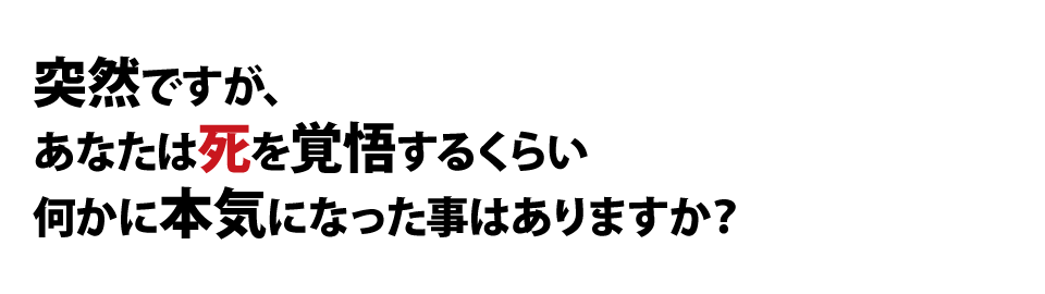 突然ですが、あなたは死を覚悟するくらい何かに本気になった事はありますか？