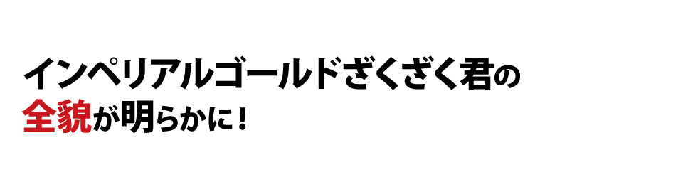 インペリアルゴールドざくざく君の全貌が明らかに！？