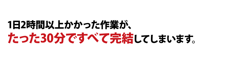 1日2時間以上かかった作業が、たった30分ですべて完結してしまいます。