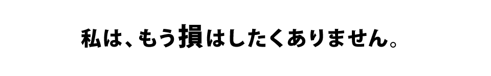 私は、もう損はしたくありません。