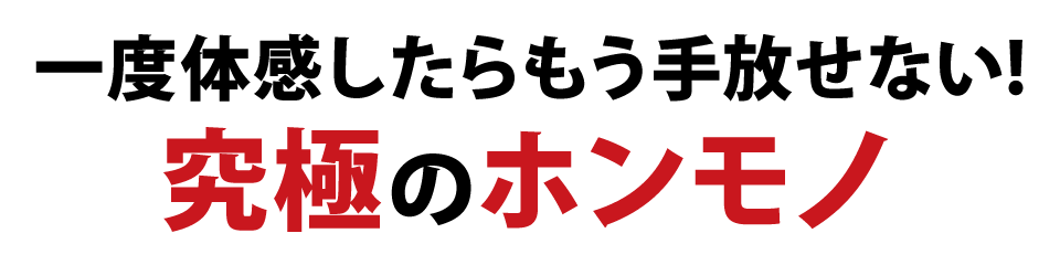 一度体感したらもう手放せない！究極のホンモノ