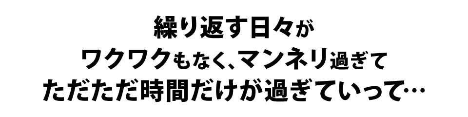 繰り返す日々が、ワクワクもなく、マンネリ過ぎてただただ時間だけが過ぎていって…