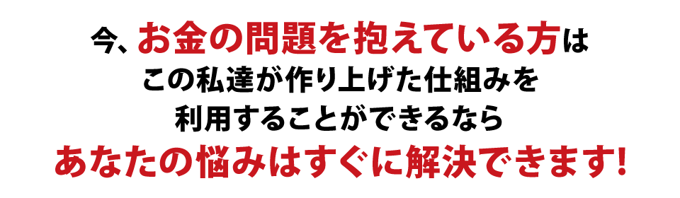 今お金の問題を抱えている方は、この私達が作り上げた仕組みを利用することができるなら、あなたの悩みはすぐに解決できます！