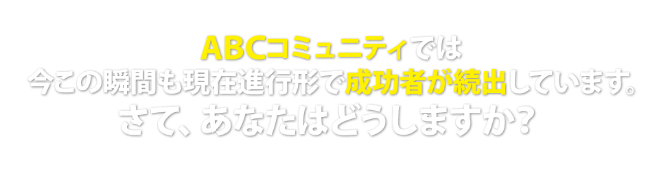 ABCコミュニティでは今この瞬間も現在進行形で成功者が続出しています。さて、あなたはどうしますか？