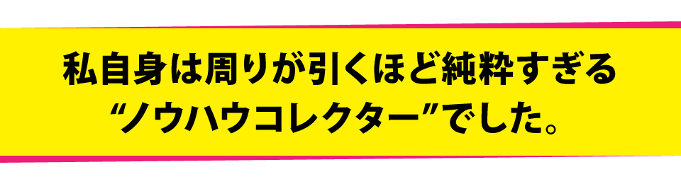 私自身は周りが引くほど純粋すぎる“ノウハウコレクター”でした。