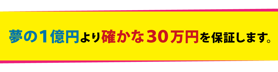 夢の1億円より確かな30万円を保証します。