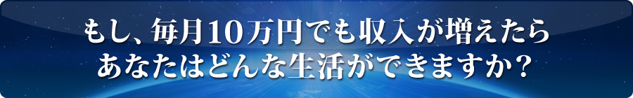 もし、毎月10万円でも収入が増えたらあなたはどんな生活ができますか？