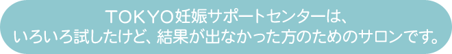 TOKYO妊娠サポートセンターは、いろいろな方法を試したけど、結果が出なかった方のためのサロンです。