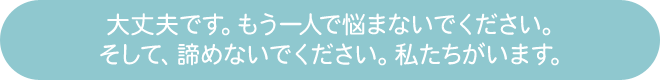 大丈夫です。もう一人で悩まないでください。そして、諦めないでください。私たちがいます。