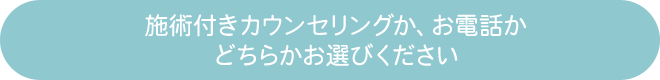 施述付きカウンセリングか、お電話かどちらかお選びください