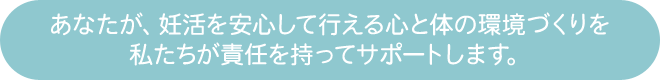 あなたが、妊活を安心して行える心と体の環境づくりを私たちが責任を持ってサポートします。