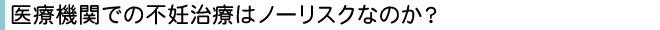 医療機関での不妊治療はノーリスクなのか？