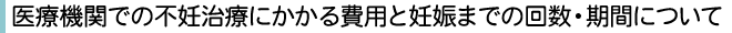 医療機関での不妊治療にかかる費用と妊娠までの回数・期間について