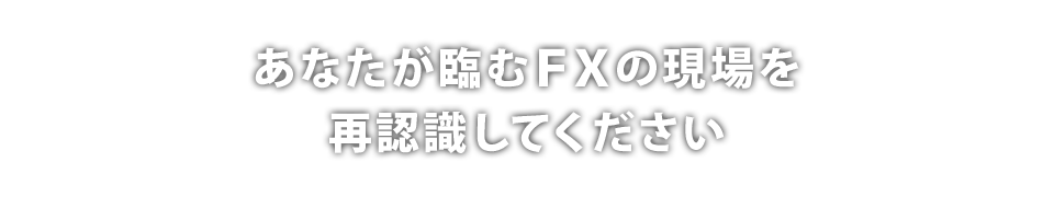 あなたが臨むFXの現場を再認識してください