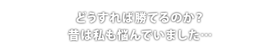 どうすれば勝てるのか？昔は私も悩んでいました…