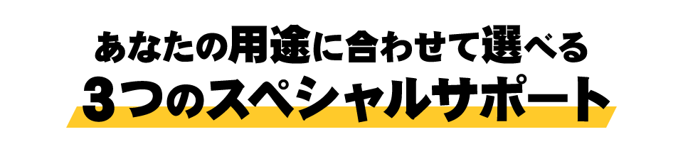 あなたの用途に合わせて選べる３つのスペシャルサポート