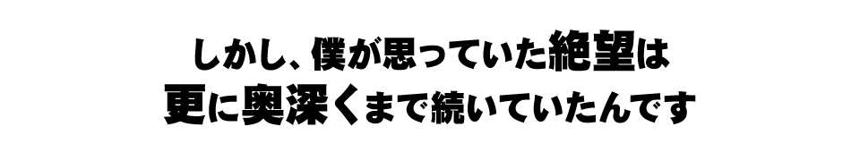 しかし、僕が思っていた絶望は更に奥深くまで続いていたんです