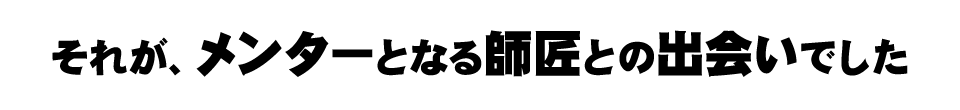 それが、メンターとなる師匠との出会いでした