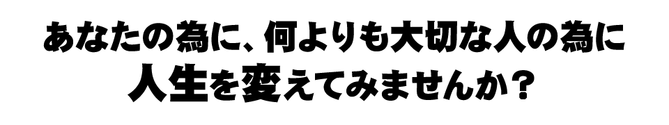 あなたの為に、何よりも大切な人の為に人生を変えてみませんか？