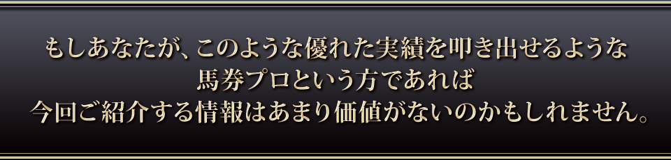 もしあなたがこのような優れた実績を叩き出せるような馬券プロという方であれば今回ご紹介する情報はあまり価値がないのかもしれません。