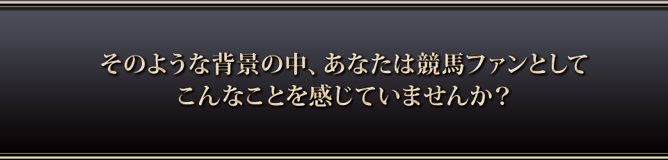 そのような背景の中、あなたは競馬ファンとしてこんなことを感じていませんか？