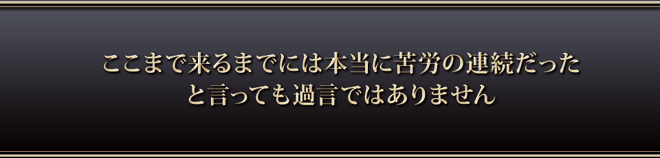 ここまで来るまでには本当に苦労の連続だったと言っても過言ではありません