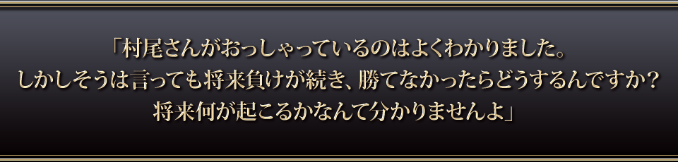 「村尾さんがおっしゃっているのはよくわかりました。しかしそうは言っても将来負けが続き、勝てなかったらどうするんですか・・・？将来何が起こるかなんて分かりませんよ」