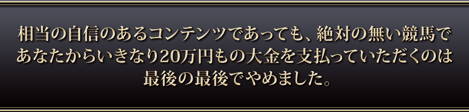 相当の自信のあるコンテンツであっても絶対の無い競馬であなたからいきなり20万円もの大金を支払っていただくのは最後の最後でやめました。