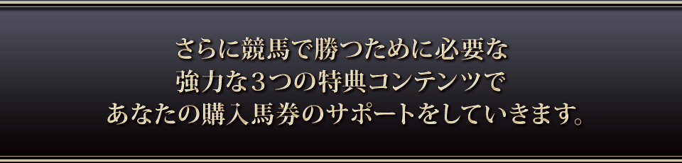 さらに競馬で勝つために必要な強力な３つの特典コンテンツであなたの購入馬券のサポートをしていきます。