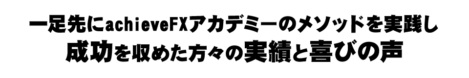 一足先にachieveFXアカデミーのメソッドを実践し成功を収めた方々の実績と喜びの声