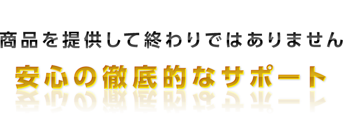 商品を提供して
終わりではありません
安心の徹底的なサポート