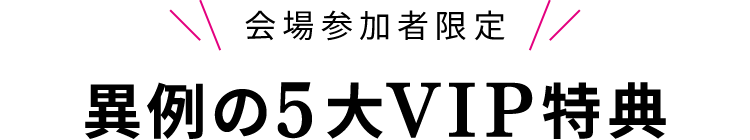 会場参加者限定！異例の5大VIP特典